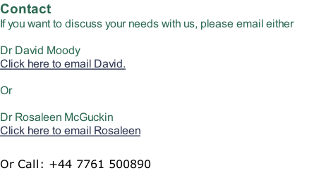 Contact If you want to discuss your needs with us, please email either  Dr David Moody Click here to email David.  Or  Dr Rosaleen McGuckin Click here to email Rosaleen  Or Call: +44 7761 500890